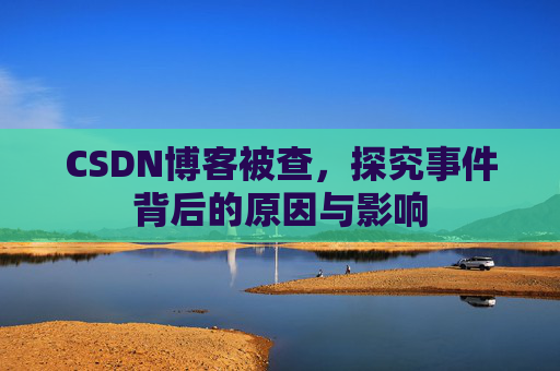 CSDN博客被查,探究事件背后的原因与影响